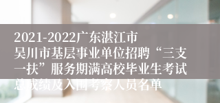 2021-2022广东湛江市吴川市基层事业单位招聘“三支一扶”服务期满高校毕业生考试总成绩及入围考察人员名单