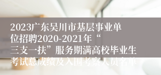 2023广东吴川市基层事业单位招聘2020-2021年“三支一扶”服务期满高校毕业生考试总成绩及入围考察人员名单