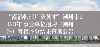 “潮涌韩江广济英才”潮州市2023年 事业单位招聘（潮州站）考核评分结果查询公告