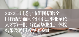 2022四川遂宁市组团招聘全国行活动面向全国引进事业单位人才第一批（往届毕业生）体检结果及聘用考察相关事