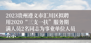 2023贵州遵义市汇川区拟聘用2020“三支一扶”服务期满人员2名同志为事业单位人员公示