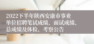 2022下半年陕西安康市事业单位招聘笔试成绩、面试成绩、总成绩及体检、考察公告