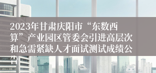 2023年甘肃庆阳市“东数西算”产业园区管委会引进高层次和急需紧缺人才面试测试成绩公告