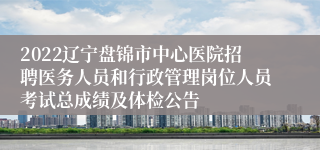 2022辽宁盘锦市中心医院招聘医务人员和行政管理岗位人员考试总成绩及体检公告