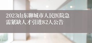 2023山东聊城市人民医院急需紧缺人才引进82人公告