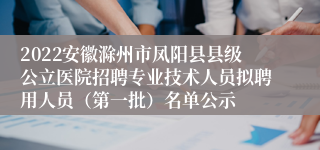 2022安徽滁州市凤阳县县级公立医院招聘专业技术人员拟聘用人员（第一批）名单公示