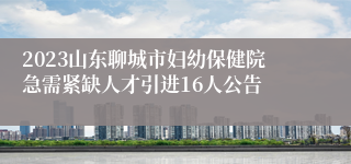 2023山东聊城市妇幼保健院急需紧缺人才引进16人公告