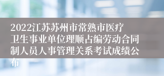 2022江苏苏州市常熟市医疗卫生事业单位理顺占编劳动合同制人员人事管理关系考试成绩公布