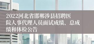 2022河北省邯郸涉县招聘医院人事代理人员面试成绩、总成绩和体检公告