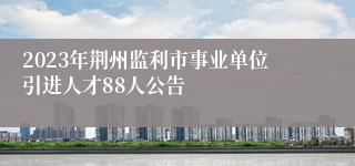 2023年荆州监利市事业单位引进人才88人公告