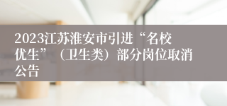 2023江苏淮安市引进“名校优生”（卫生类）部分岗位取消公告