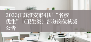 2023江苏淮安市引进“名校优生”（卫生类）部分岗位核减公告