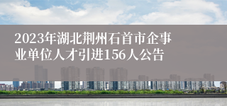 2023年湖北荆州石首市企事业单位人才引进156人公告