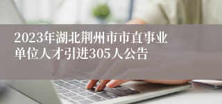 2023年湖北荆州市市直事业单位人才引进305人公告