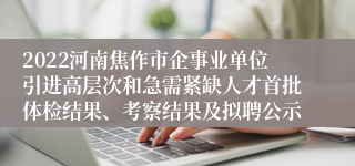 2022河南焦作市企事业单位引进高层次和急需紧缺人才首批体检结果、考察结果及拟聘公示