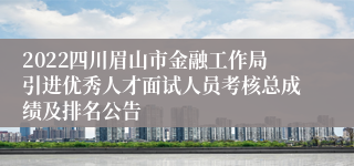 2022四川眉山市金融工作局引进优秀人才面试人员考核总成绩及排名公告