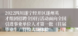 2022四川遂宁经开区遂州英才组团招聘全国行活动面向全国引进事业单位人才第一批（往届毕业生）待检人员体检