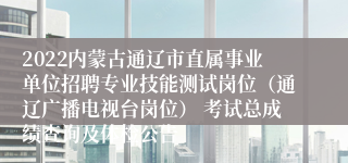 2022内蒙古通辽市直属事业单位招聘专业技能测试岗位（通辽广播电视台岗位） 考试总成绩查询及体检公告