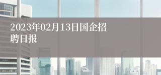 2023年02月13日国企招聘日报