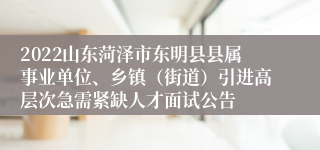 2022山东菏泽市东明县县属事业单位、乡镇（街道）引进高层次急需紧缺人才面试公告