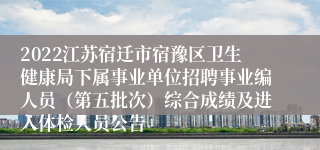 2022江苏宿迁市宿豫区卫生健康局下属事业单位招聘事业编人员（第五批次）综合成绩及进入体检人员公告