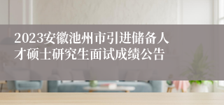 2023安徽池州市引进储备人才硕士研究生面试成绩公告