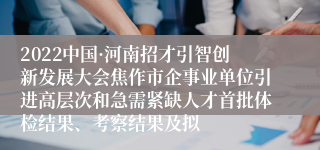 2022中国·河南招才引智创新发展大会焦作市企事业单位引进高层次和急需紧缺人才首批体检结果、考察结果及拟