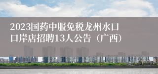 2023国药中服免税龙州水口口岸店招聘13人公告（广西）