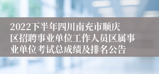 2022下半年四川南充市顺庆区招聘事业单位工作人员区属事业单位考试总成绩及排名公告