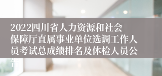 2022四川省人力资源和社会保障厅直属事业单位选调工作人员考试总成绩排名及体检人员公告