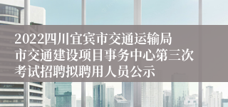 2022四川宜宾市交通运输局市交通建设项目事务中心第三次考试招聘拟聘用人员公示