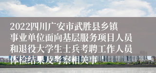 2022四川广安市武胜县乡镇事业单位面向基层服务项目人员和退役大学生士兵考聘工作人员体检结果及考察相关事