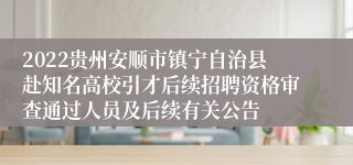 2022贵州安顺市镇宁自治县赴知名高校引才后续招聘资格审查通过人员及后续有关公告