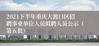 2021下半年重庆大渡口区招聘事业单位人员拟聘人员公示（第五批）
