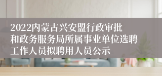 2022内蒙古兴安盟行政审批和政务服务局所属事业单位选聘工作人员拟聘用人员公示