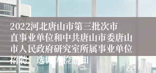 2022河北唐山市第三批次市直事业单位和中共唐山市委唐山市人民政府研究室所属事业单位招聘、选调体检通知