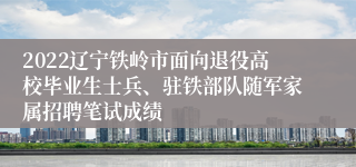 2022辽宁铁岭市面向退役高校毕业生士兵、驻铁部队随军家属招聘笔试成绩