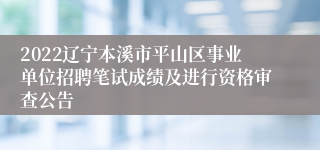 2022辽宁本溪市平山区事业单位招聘笔试成绩及进行资格审查公告