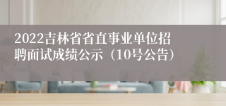 2022吉林省省直事业单位招聘面试成绩公示（10号公告）