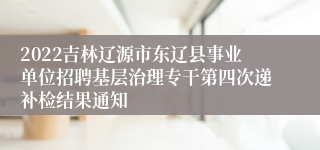 2022吉林辽源市东辽县事业单位招聘基层治理专干第四次递补检结果通知