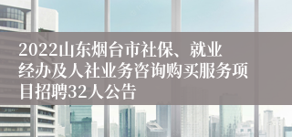 2022山东烟台市社保、就业经办及人社业务咨询购买服务项目招聘32人公告