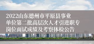 2022山东德州市平原县事业单位第二批高层次人才引进职专岗位面试成绩及考察体检公告