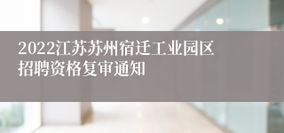 2022江苏苏州宿迁工业园区招聘资格复审通知