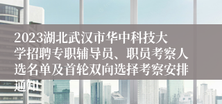 2023湖北武汉市华中科技大学招聘专职辅导员、职员考察人选名单及首轮双向选择考察安排通知