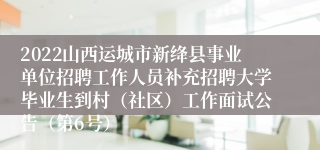 2022山西运城市新绛县事业单位招聘工作人员补充招聘大学毕业生到村（社区）工作面试公告（第6号）