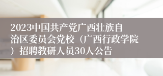 2023中国共产党广西壮族自治区委员会党校（广西行政学院）招聘教研人员30人公告