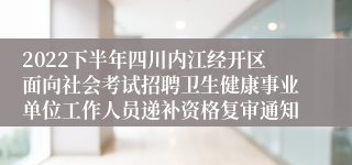 2022下半年四川内江经开区面向社会考试招聘卫生健康事业单位工作人员递补资格复审通知