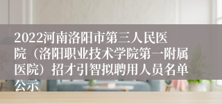 2022河南洛阳市第三人民医院（洛阳职业技术学院第一附属医院）招才引智拟聘用人员名单公示