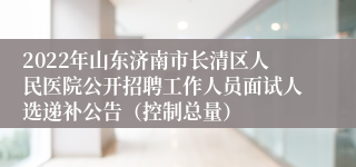 2022年山东济南市长清区人民医院公开招聘工作人员面试人选递补公告（控制总量）