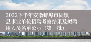 2022下半年安徽蚌埠市固镇县事业单位招聘考察结果及拟聘用人员名单公示（第一批）